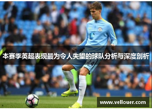 本赛季英超表现最为令人失望的球队分析与深度剖析
