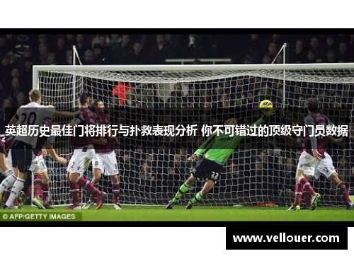 英超历史最佳门将排行与扑救表现分析 你不可错过的顶级守门员数据
